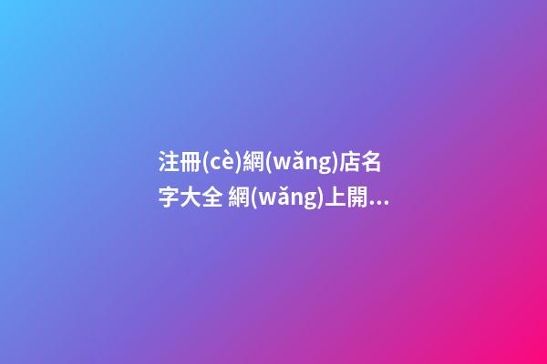 注冊(cè)網(wǎng)店名字大全 網(wǎng)上開(kāi)網(wǎng)店名字大全